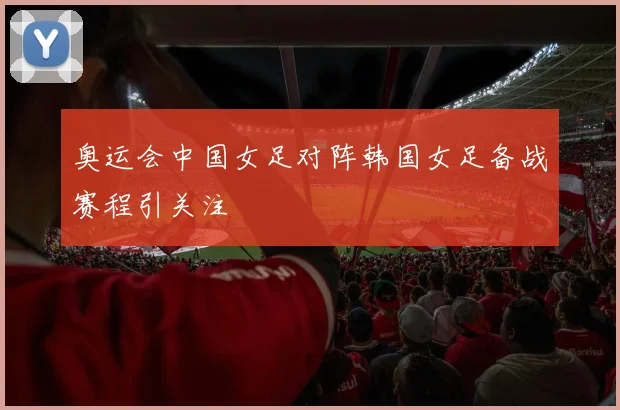 奥运会中国女足对阵韩国女足备战赛程引关注