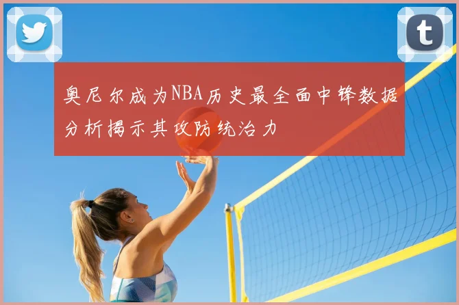 奥尼尔成为NBA历史最全面中锋数据分析揭示其攻防统治力