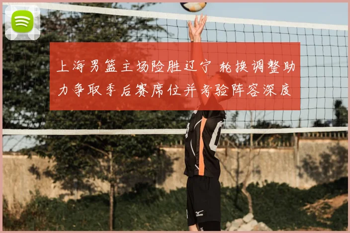 上海男篮主场险胜辽宁 轮换调整助力争取季后赛席位并考验阵容深度