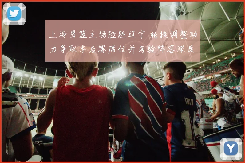 上海男篮主场险胜辽宁 轮换调整助力争取季后赛席位并考验阵容深度