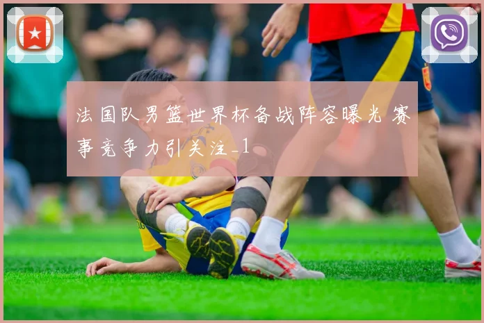 法国队男篮世界杯备战阵容曝光 赛事竞争力引关注_1