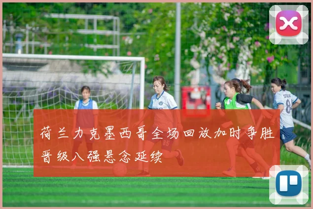 荷兰力克墨西哥全场回放加时争胜晋级八强悬念延续