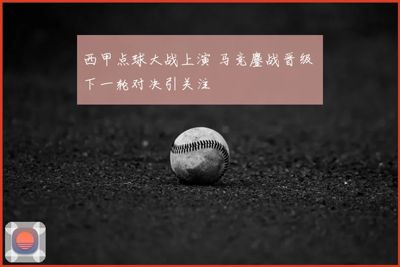 西甲点球大战上演 马竞鏖战晋级 下一轮对决引关注
