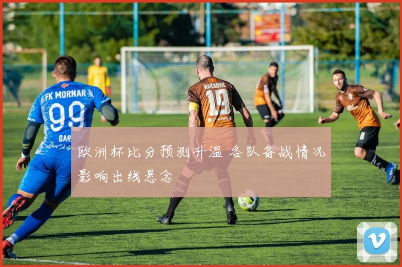 欧洲杯比分预测升温 各队备战情况影响出线悬念