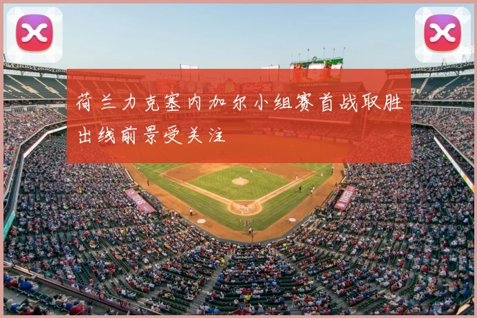 荷兰力克塞内加尔小组赛首战取胜出线前景受关注