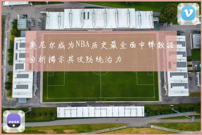 奥尼尔成为NBA历史最全面中锋数据分析揭示其攻防统治力