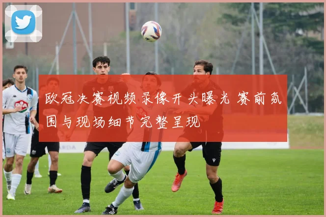 欧冠决赛视频录像开头曝光 赛前氛围与现场细节完整呈现