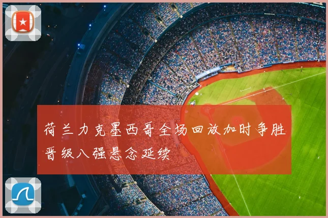 荷兰力克墨西哥全场回放加时争胜晋级八强悬念延续