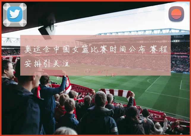 奥运会中国女篮比赛时间公布 赛程安排引关注