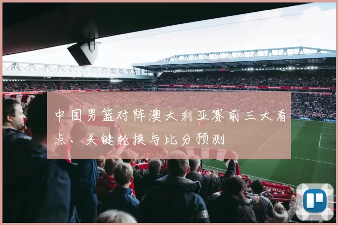 中国男篮对阵澳大利亚赛前三大看点、关键轮换与比分预测