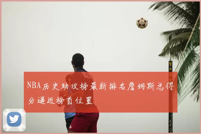 NBA历史助攻榜最新排名詹姆斯总得分逼近榜首位置