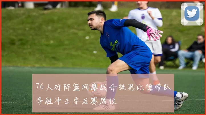 76人对阵篮网鏖战升级恩比德带队争胜冲击季后赛席位