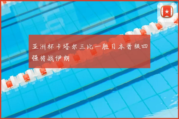 亚洲杯卡塔尔三比一胜日本晋级四强将战伊朗