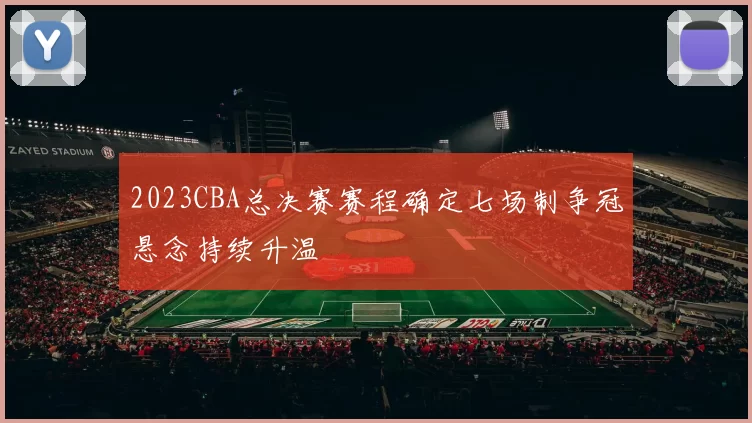 2023CBA总决赛赛程确定七场制争冠悬念持续升温