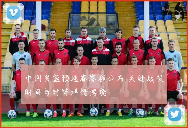 中国男篮预选赛赛程公布 关键战役时间与对阵详情揭晓