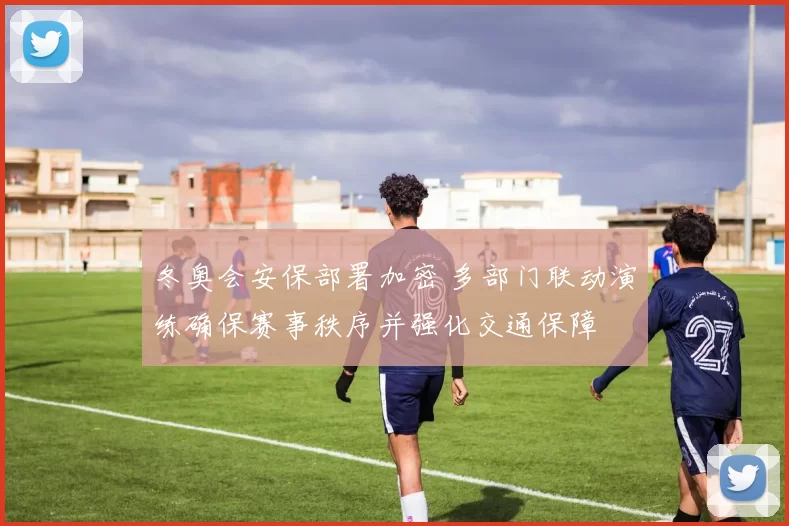 冬奥会安保部署加密 多部门联动演练确保赛事秩序并强化交通保障